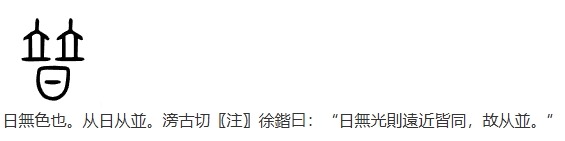普，日無色也。从日从並。滂古切〖注〗徐鍇曰：“日無光則遠近皆同，故从並。”